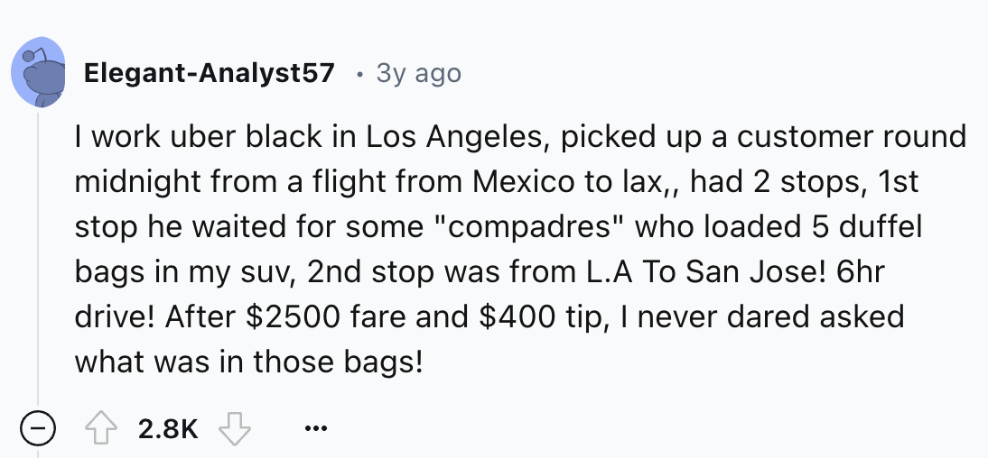 screenshot - ElegantAnalyst57 . 3y ago I work uber black in Los Angeles, picked up a customer round midnight from a flight from Mexico to lax,, had 2 stops, 1st stop he waited for some "compadres" who loaded 5 duffel bags in my suv, 2nd stop was from L.A 